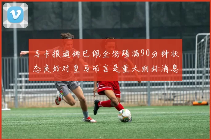 马卡报道姆巴佩全场踢满90分钟状态良好对皇马而言是重大利好消息