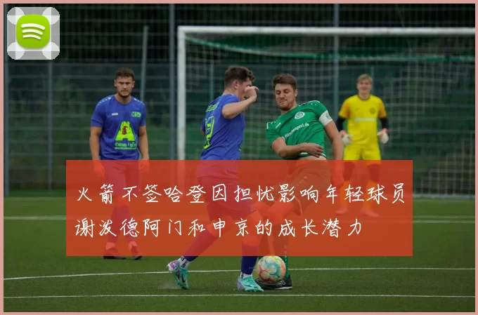火箭不签哈登因担忧影响年轻球员谢泼德阿门和申京的成长潜力
