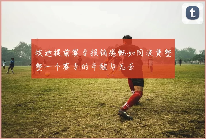 埃迪提前赛季报销感慨如同浪费整整一个赛季的辛酸与无奈