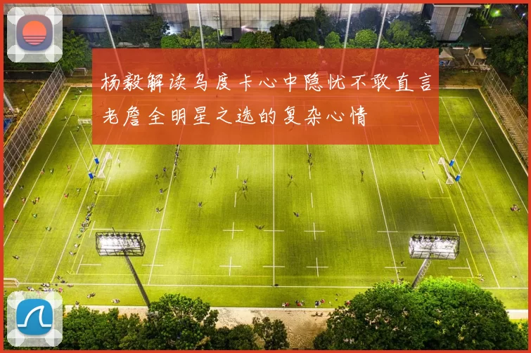 杨毅解读乌度卡心中隐忧不敢直言老詹全明星之选的复杂心情