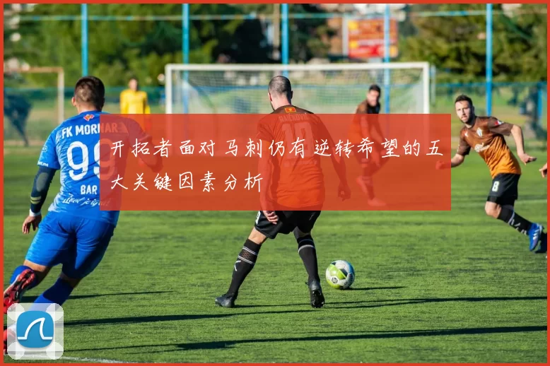 开拓者面对马刺仍有逆转希望的五大关键因素分析