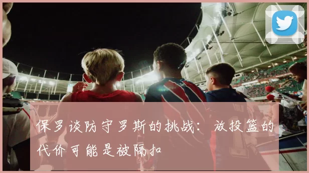 保罗谈防守罗斯的挑战：放投篮的代价可能是被隔扣