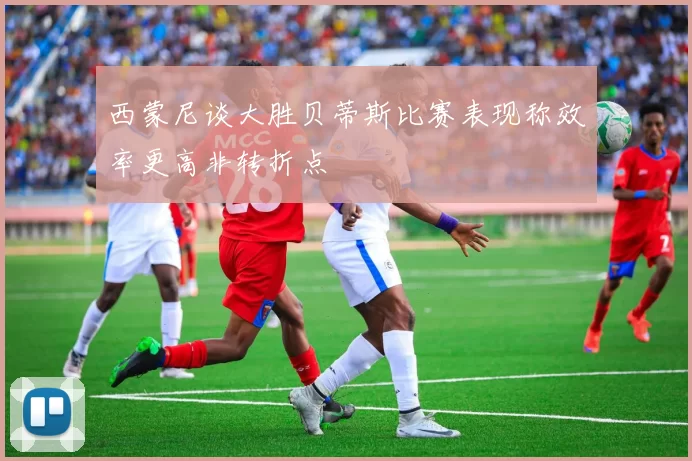 西蒙尼谈大胜贝蒂斯比赛表现称效率更高非转折点