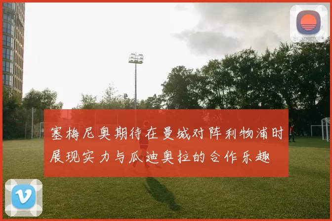 塞梅尼奥期待在曼城对阵利物浦时展现实力与瓜迪奥拉的合作乐趣
