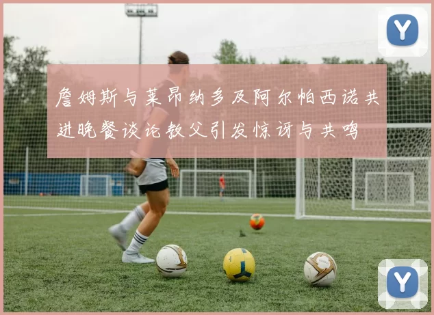 詹姆斯与莱昂纳多及阿尔帕西诺共进晚餐谈论教父引发惊讶与共鸣