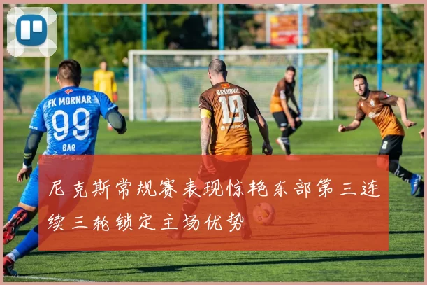 尼克斯常规赛表现惊艳东部第三连续三轮锁定主场优势