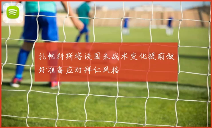 扎帕科斯塔谈国米战术变化提前做好准备应对拜仁风格