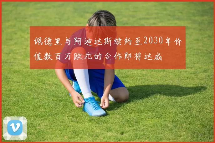 佩德里与阿迪达斯续约至2030年价值数百万欧元的合作即将达成