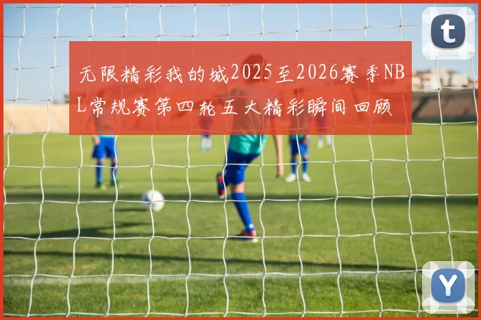 无限精彩我的城2025至2026赛季NBL常规赛第四轮五大精彩瞬间回顾
