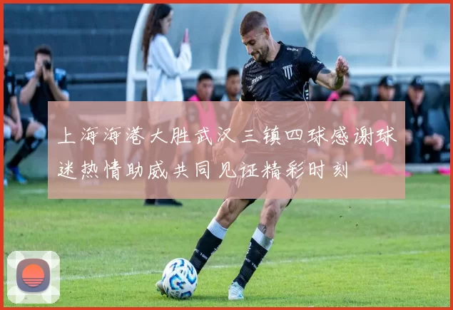 上海海港大胜武汉三镇四球感谢球迷热情助威共同见证精彩时刻