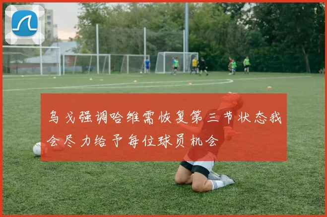 乌戈强调哈维需恢复第三节状态我会尽力给予每位球员机会