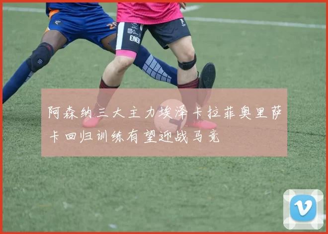 阿森纳三大主力埃泽卡拉菲奥里萨卡回归训练有望迎战马竞