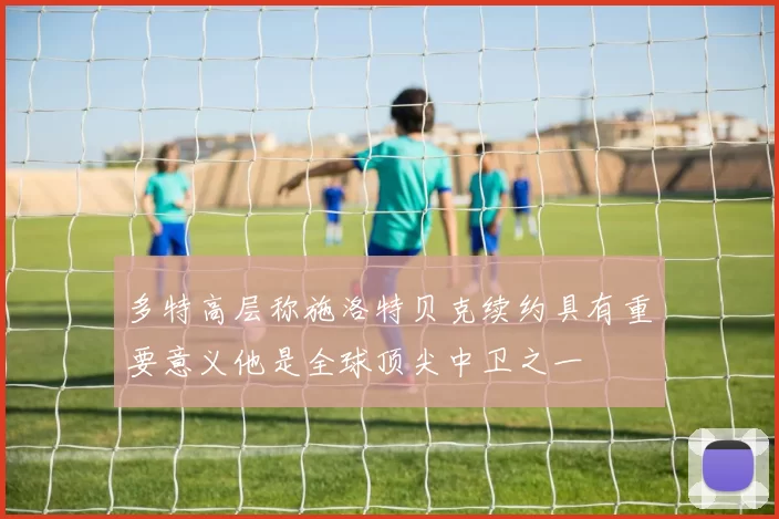 多特高层称施洛特贝克续约具有重要意义他是全球顶尖中卫之一