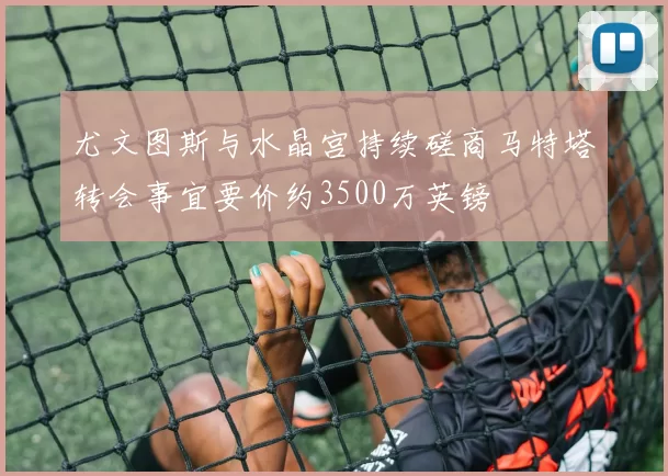 尤文图斯与水晶宫持续磋商马特塔转会事宜要价约3500万英镑