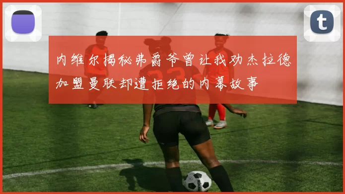 内维尔揭秘弗爵爷曾让我劝杰拉德加盟曼联却遭拒绝的内幕故事