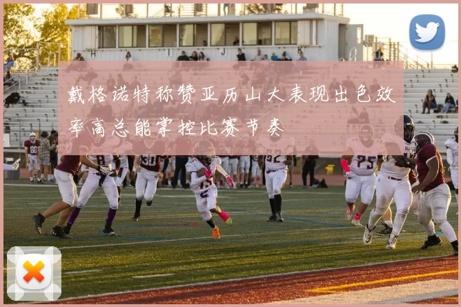 戴格诺特称赞亚历山大表现出色效率高总能掌控比赛节奏