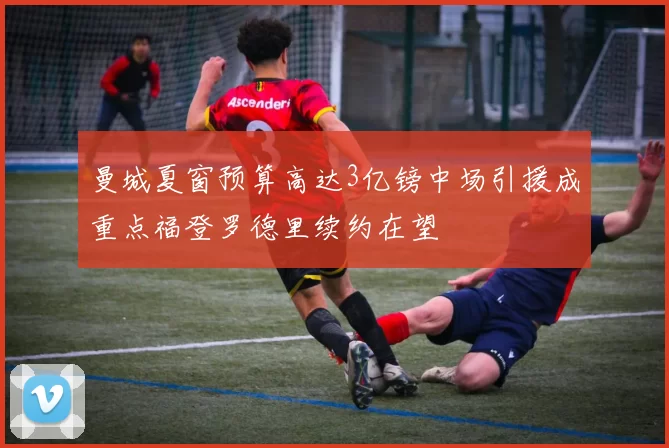 曼城夏窗预算高达3亿镑中场引援成重点福登罗德里续约在望