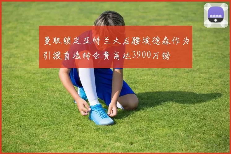 曼联锁定亚特兰大后腰埃德森作为引援首选转会费高达3900万镑