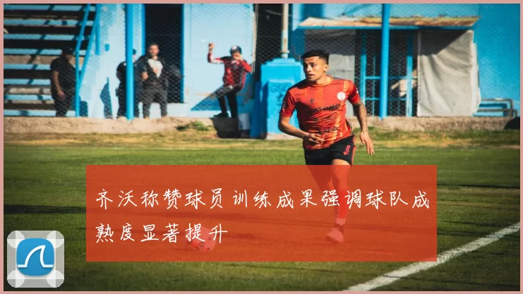 齐沃称赞球员训练成果强调球队成熟度显著提升