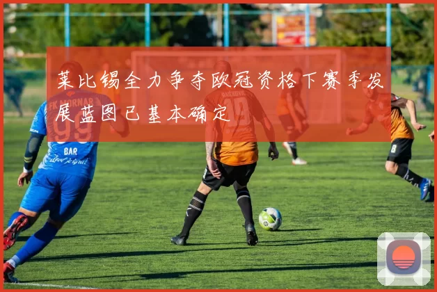 莱比锡全力争夺欧冠资格下赛季发展蓝图已基本确定